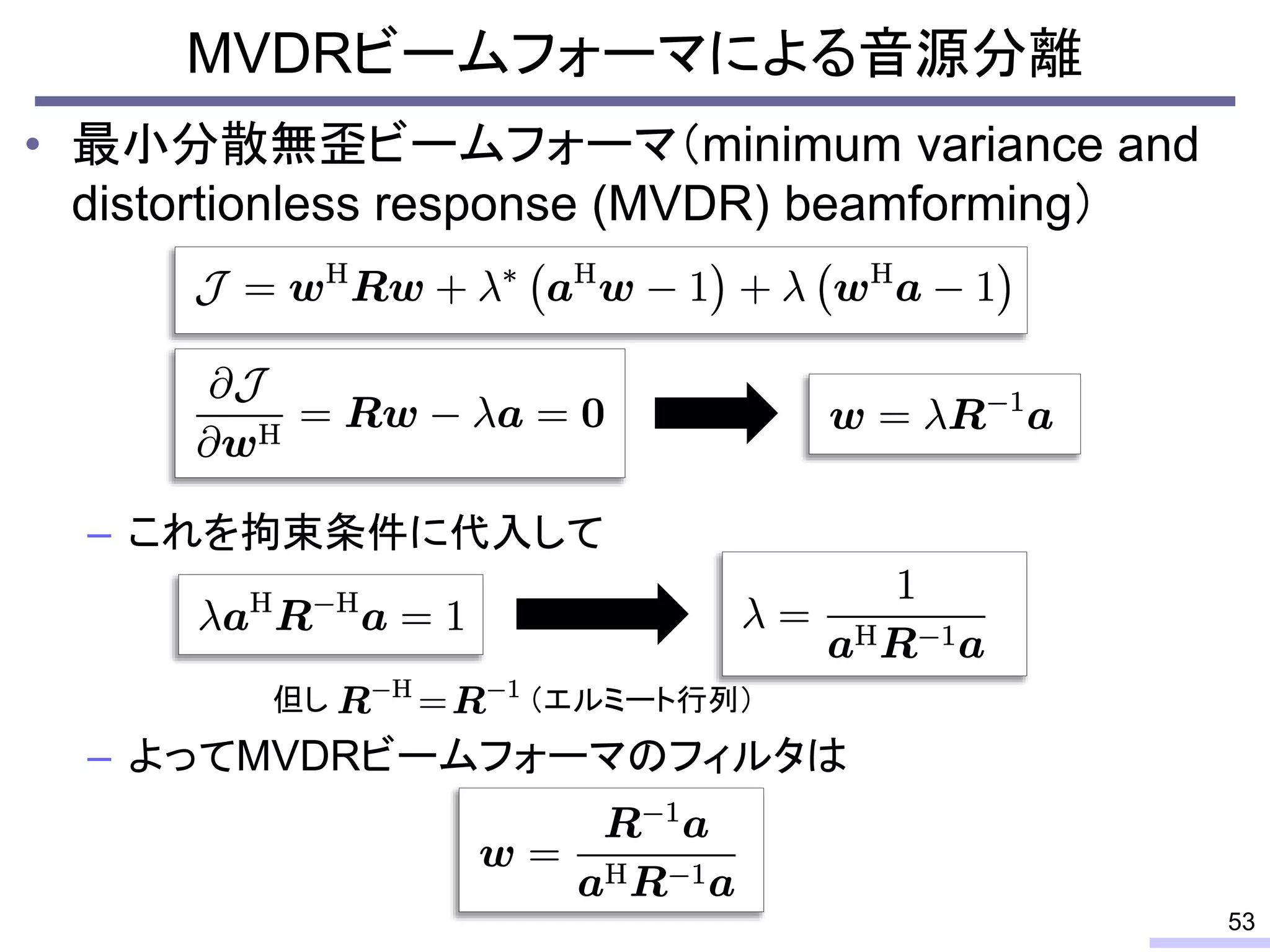 • 最小分散無歪ビームフォーマ（minimum variance and
distortionless response (MVDR) beamforming）
– これを拘束条件に代入して
– よってMVDRビームフォーマのフィルタは
MVDRビームフォーマによる音源分離
53
但し （エルミート行列）
 