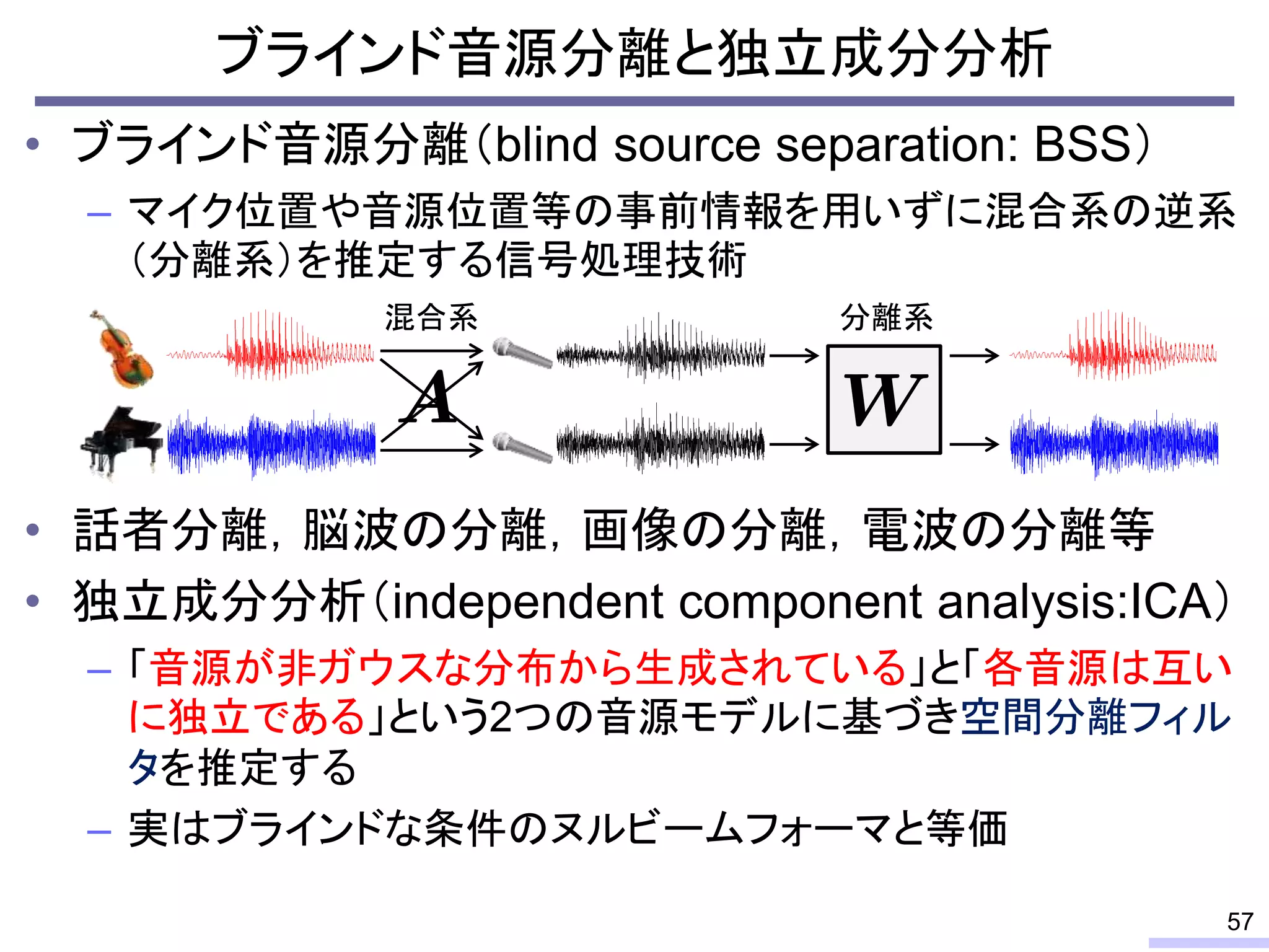 ブラインド音源分離と独立成分分析
• ブラインド音源分離（blind source separation: BSS）
– マイク位置や音源位置等の事前情報を用いずに混合系の逆系
（分離系）を推定する信号処理技術
• 話者分離，脳波の分離，画像の分離，電波の分離等
• 独立成分分析（independent component analysis:ICA）
– 「音源が非ガウスな分布から生成されている」と「各音源は互い
に独立である」という2つの音源モデルに基づき空間分離フィル
タを推定する
– 実はブラインドな条件のヌルビームフォーマと等価
57
分離系混合系
 