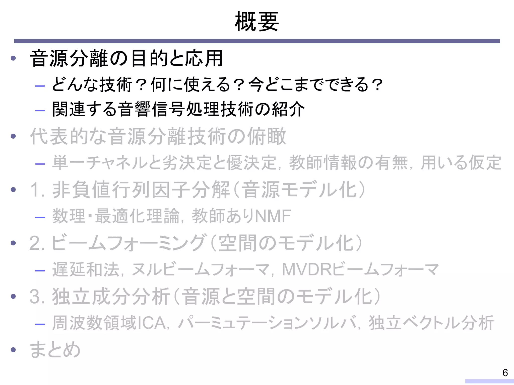 概要
• 音源分離の目的と応用
– どんな技術？何に使える？今どこまでできる？
– 関連する音響信号処理技術の紹介
• 代表的な音源分離技術の俯瞰
– 単一チャネルと劣決定と優決定，教師情報の有無，用いる仮定
• 1. 非負値行列因子分解（音源モデル化）
– 数理・最適化理論，教師ありNMF
• 2. ビームフォーミング（空間のモデル化）
– 遅延和法，ヌルビームフォーマ，MVDRビームフォーマ
• 3. 独立成分分析（音源と空間のモデル化）
– 周波数領域ICA，パーミュテーションソルバ，独立ベクトル分析
• まとめ
6
 