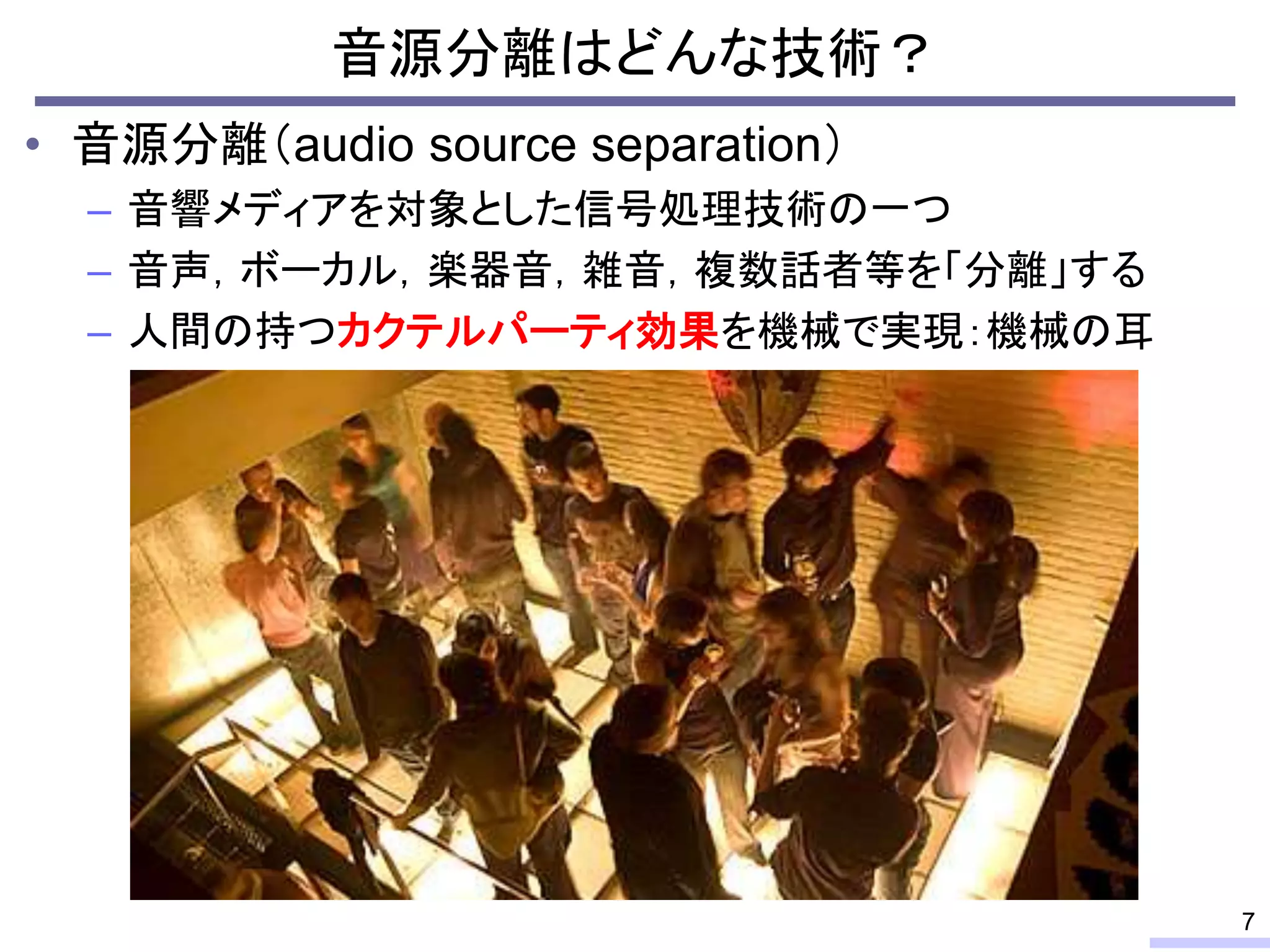 • 音源分離（audio source separation）
– 音響メディアを対象とした信号処理技術の一つ
– 音声，ボーカル，楽器音，雑音，複数話者等を「分離」する
– 人間の持つカクテルパーティ効果を機械で実現：機械の耳
音源分離はどんな技術？
7
 