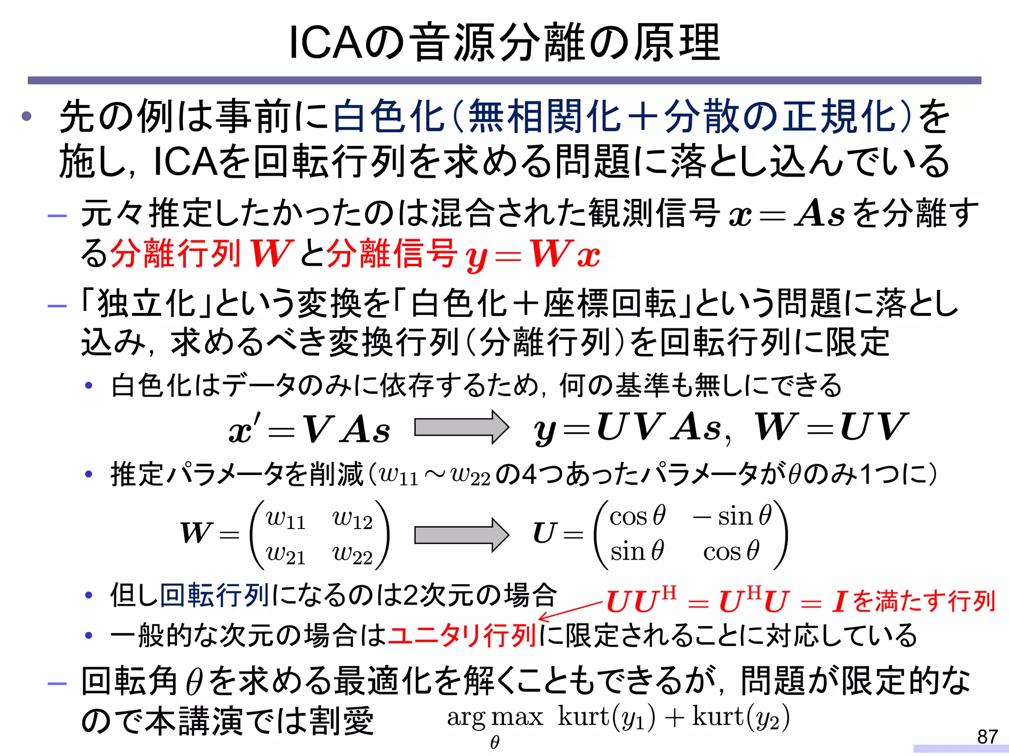 ICAの音源分離の原理
87
• 先の例は事前に白色化（無相関化＋分散の正規化）を
施し，ICAを回転行列を求める問題に落とし込んでいる
– 元々推定したかったのは混合された観測信号 を分離す
る分離行列 と分離信号
– 「独立化」という変換を「白色化＋座標回転」という問題に落とし
込み，求めるべき変換行列（分離行列）を回転行列に限定
• 白色化はデータのみに依存するため，何の基準も無しにできる
• 推定パラメータを削減（ の4つあったパラメータが のみ1つに）
• 但し回転行列になるのは2次元の場合
• 一般的な次元の場合はユニタリ行列に限定されることに対応している
– 回転角 を求める最適化を解くこともできるが，問題が限定的な
ので本講演では割愛
を満たす行列
 