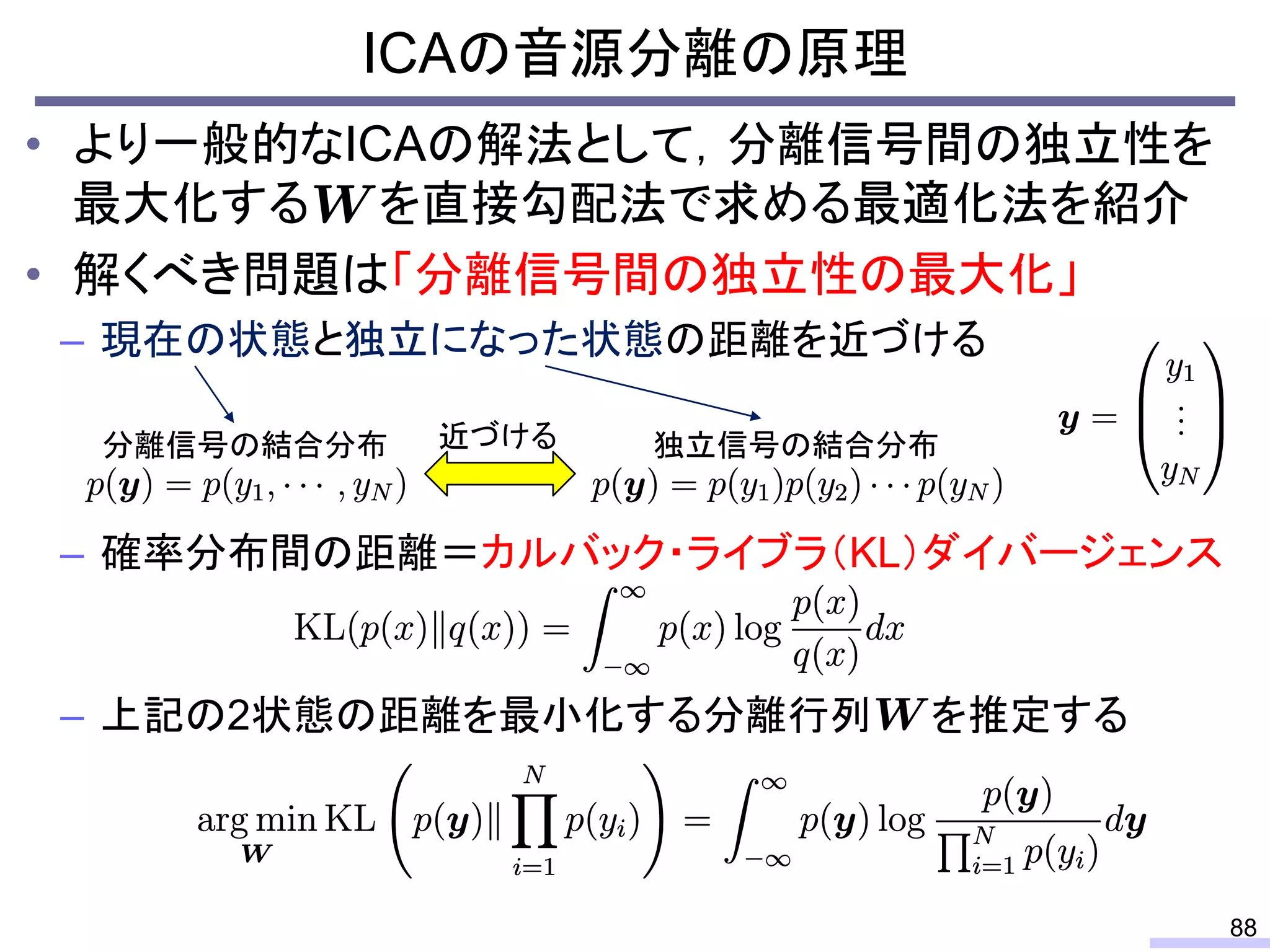 ICAの音源分離の原理
88
• より一般的なICAの解法として，分離信号間の独立性を
最大化する を直接勾配法で求める最適化法を紹介
• 解くべき問題は「分離信号間の独立性の最大化」
– 現在の状態と独立になった状態の距離を近づける
– 確率分布間の距離＝カルバック・ライブラ（KL）ダイバージェンス
– 上記の2状態の距離を最小化する分離行列 を推定する
近づける分離信号の結合分布 独立信号の結合分布
 
