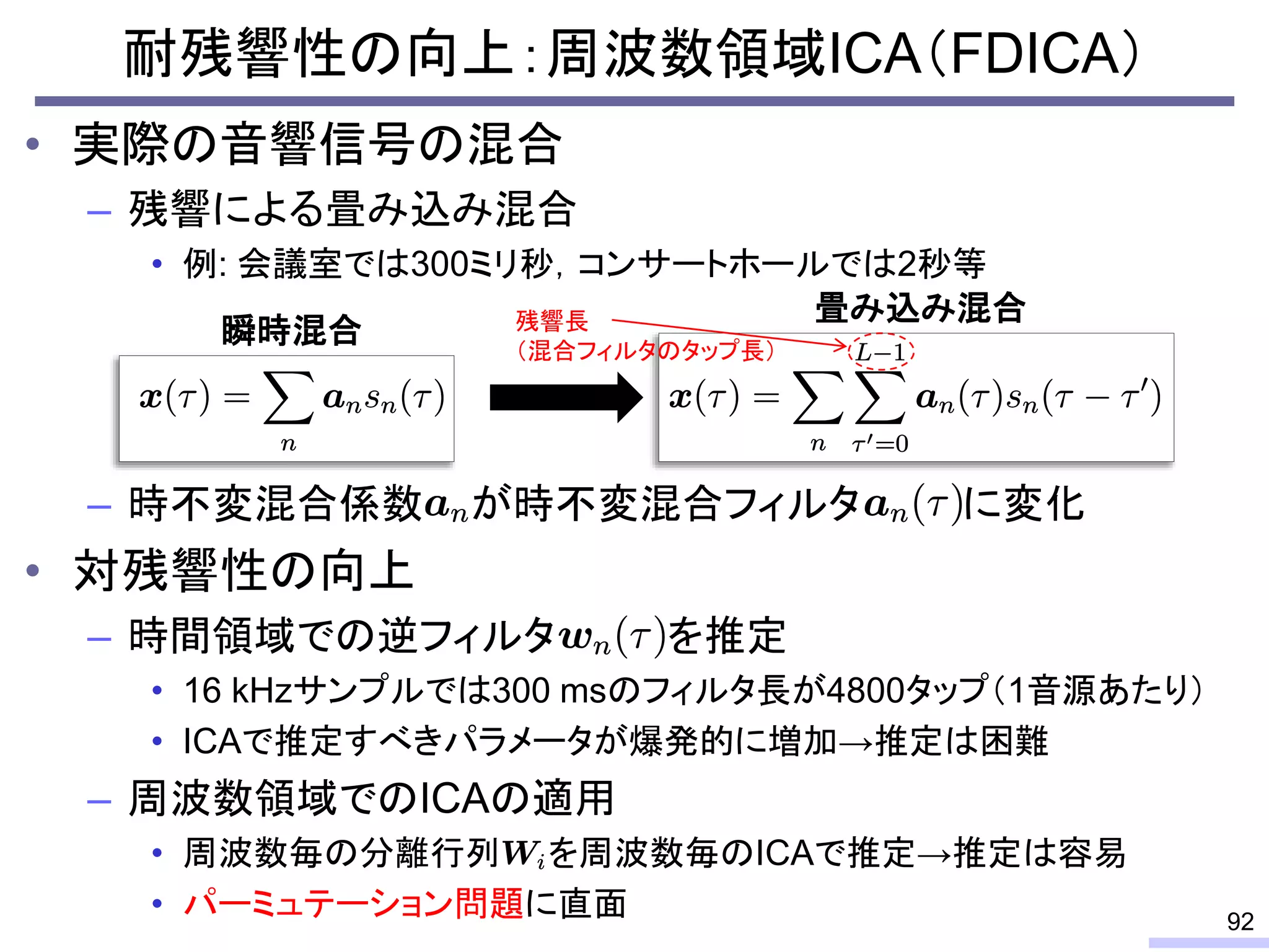 • 実際の音響信号の混合
– 残響による畳み込み混合
• 例: 会議室では300ミリ秒，コンサートホールでは2秒等
– 時不変混合係数 が時不変混合フィルタ に変化
• 対残響性の向上
– 時間領域での逆フィルタ を推定
• 16 kHzサンプルでは300 msのフィルタ長が4800タップ（1音源あたり）
• ICAで推定すべきパラメータが爆発的に増加→推定は困難
– 周波数領域でのICAの適用
• 周波数毎の分離行列 を周波数毎のICAで推定→推定は容易
• パーミュテーション問題に直面
耐残響性の向上：周波数領域ICA（FDICA）
92
残響長
（混合フィルタのタップ長）
瞬時混合
畳み込み混合
 