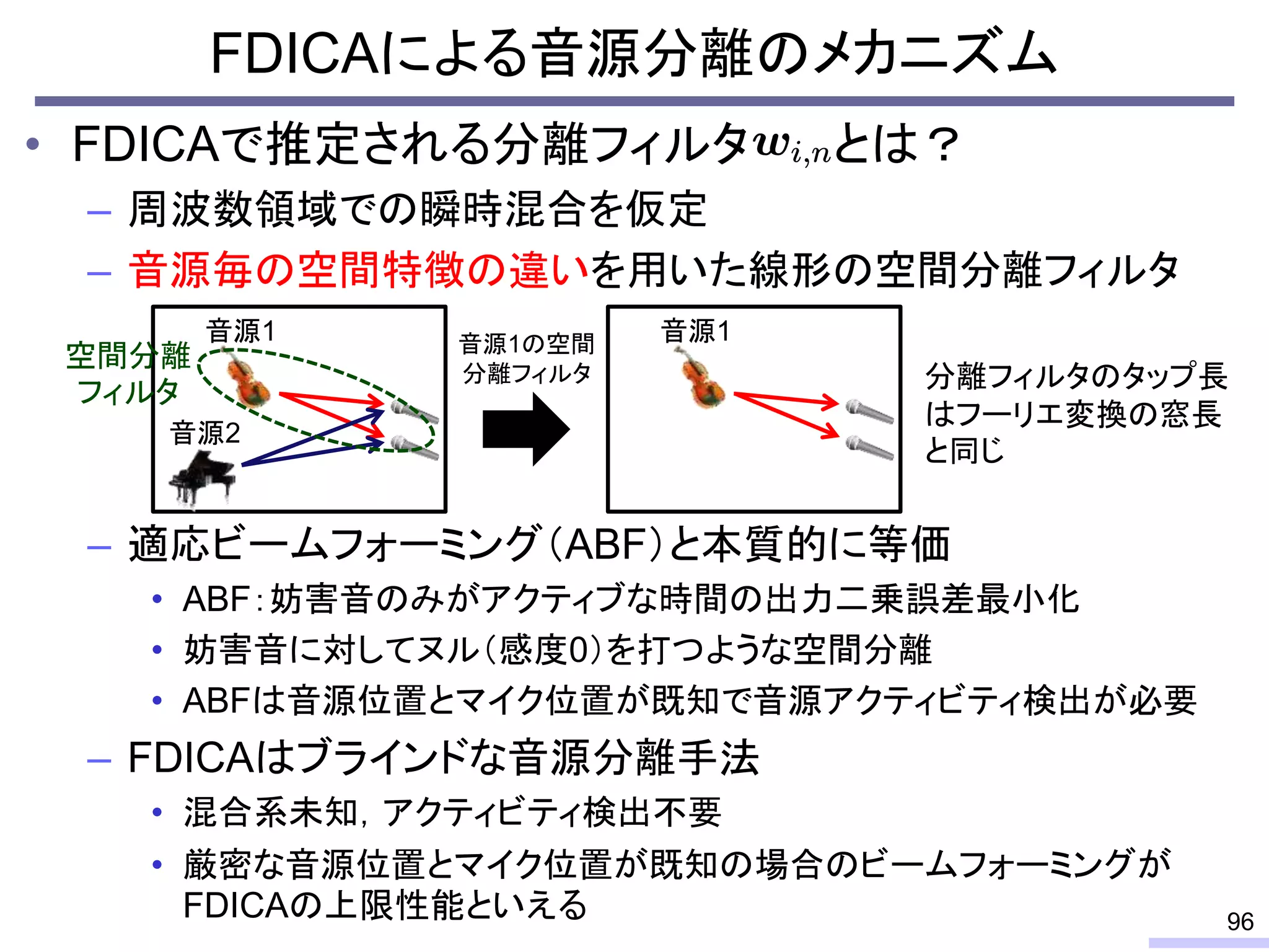 • FDICAで推定される分離フィルタ とは？
– 周波数領域での瞬時混合を仮定
– 音源毎の空間特徴の違いを用いた線形の空間分離フィルタ
– 適応ビームフォーミング（ABF）と本質的に等価
• ABF：妨害音のみがアクティブな時間の出力二乗誤差最小化
• 妨害音に対してヌル（感度0）を打つような空間分離
• ABFは音源位置とマイク位置が既知で音源アクティビティ検出が必要
– FDICAはブラインドな音源分離手法
• 混合系未知，アクティビティ検出不要
• 厳密な音源位置とマイク位置が既知の場合のビームフォーミングが
FDICAの上限性能といえる
FDICAによる音源分離のメカニズム
96
音源1
音源2
音源1の空間
分離フィルタ
音源1
分離フィルタのタップ長
はフーリエ変換の窓長
と同じ
空間分離
フィルタ
 
