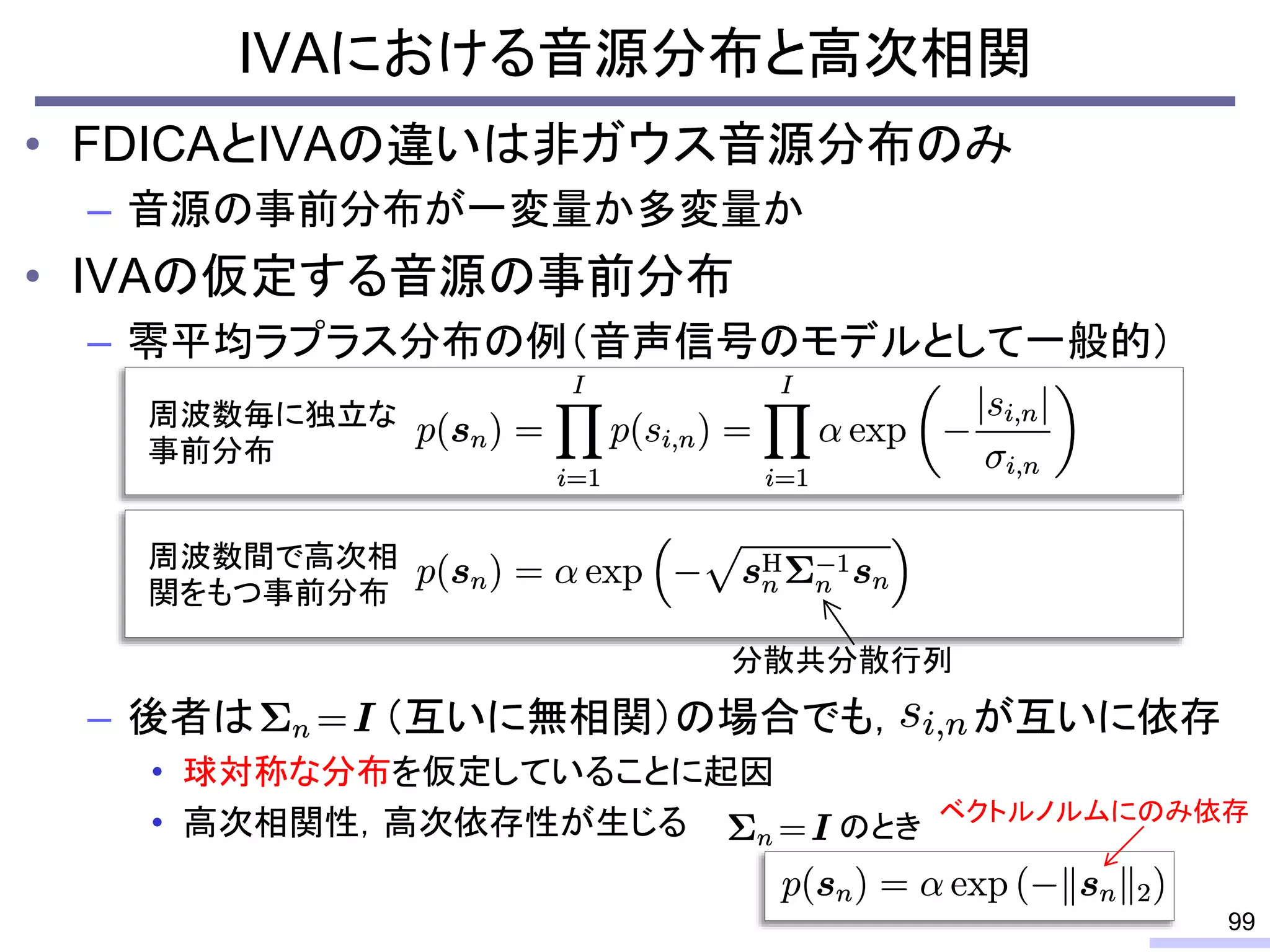 • FDICAとIVAの違いは非ガウス音源分布のみ
– 音源の事前分布が一変量か多変量か
• IVAの仮定する音源の事前分布
– 零平均ラプラス分布の例（音声信号のモデルとして一般的）
– 後者は （互いに無相関）の場合でも， が互いに依存
• 球対称な分布を仮定していることに起因
• 高次相関性，高次依存性が生じる
IVAにおける音源分布と高次相関
99
周波数毎に独立な
事前分布
周波数間で高次相
関をもつ事前分布
分散共分散行列
のとき
ベクトルノルムにのみ依存
 