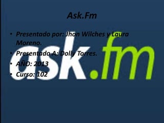 Ask.Fm
• Presentado por: Jhon Wilches y Laura
Moreno.
• Presentado A: Dolly Torres.
• AÑO: 2013
• Curso: 102
 