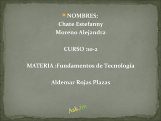 NOMBRES:
Chate Estefanny
Moreno Alejandra
CURSO :10-2
MATERIA :Fundamentos de Tecnología
Aldemar Rojas Plazas
Ask.fm
 