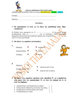 ΕΠΑΝΑΛΗΠΤΙΚΟ ΣΤΗ ΓΕΩΓΡΑΦΙΑ
ΔΙΟΙΚΗΤΙΚΗ ΔΙΑΙΡΕΣΗ ΤΗΣ ΕΑΔΑΣ (ΠΕΡΙΦΕΡΕΙΕΣ, ΝΟΜΟΙ, ΔΗΜΟΙ)

ΟΝ/ΜΟ:……………………………………………………….............

ΗΜ/ΝΙΑ:………………………………………………………………

                                   Ερωτήσεις

1. Να συμπληρώσεις τα κενά, με τις λέξεις της παρένθεσης( νομοί, δήμοι,
   περιφέρειες)

Η Ελλάδα είναι χωρισμένη σε 13 ……………………… Η πιο μικρή μορφή
αυτοδιοίκησης είναι οι………………… και οι κοινότητες. Κάθε γεωγραφικό
διαμέρισμα αποτελείται από μικρότερα τμήματα που ονομάζονται ……………… και
είναι 51 σε όλη την Ελλάδα.

2. Να κάνετε τις παρακάτω αντιστοιχίσεις:

α.
         δήμαρχος                      περιφέρεια

         περιφερειάρχης                δήμος

         νομάρχης                      νομός




β.
         δήμαρχος
                                          εκλέγεται από το λαό
         περιφερειάρχης
                                          ορίζεται από το κράτος
         νομάρχης


3. Να βάλετε στις παρακάτω προτάσεις στην παρένθεση Π, αν η αρμοδιότητα
   ενός έργου είναι του περιφερειάρχη, Ν, αν είναι του νομάρχη και Δ, αν
   είναι του δημάρχου.

     •   Αποφασίστηκε η δενδροφύτεψη του δήμου          (    )
     •   Η δημιουργία στάθμευσης στο κέντρο της πόλης   (    )
     •   Η δημιουργία σύνδεσης οδικά, δύο νομών         (    )
     •   Η υδροδότηση του νομού                          (    )
 