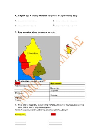 4. Η Κρήτη έχει 4 νομούς. Μπορείτε να γράψετε τις πρωτεύουσές τους;

α. ………………………..                            β. …………………………..

γ.   ………………………                            δ. ………………………….


5. Στον παρακάτω χάρτη να γράψετε τα κενά:




              Ν. Ιωαννίνων
              ………………….


     Ν. Θεσπρωτίας
     ………………

                      Ν. …………….
                        Άρτα
          Ν. …………..
            ……………..

6. Να συμπληρώσετε τον πίνακα:
Νομός                                  Πρωτεύουσα
Αιτωλοακαρνανίας
                                       Καρπενήσι
                                       Άμφισσα
Φθιώτιδας
                                       Χαλκίδα
Εύβοιας
Αττικής

7. Ποια από τα παρακάτω ονόματα της Πελοποννήσου είναι πρωτεύουσες και ποια
   νομοί; Να τα βάλετε στην ανάλογη λίστα:
Αχαΐα, Καλαμάτα, Ναύπλιο, Πύργος, Αρκαδία, Κόρινθος, Σπάρτη

πρωτεύουσες                             νομοί

___________                          _____________
___________                          _____________
___________                          _____________
___________                          _____________
 