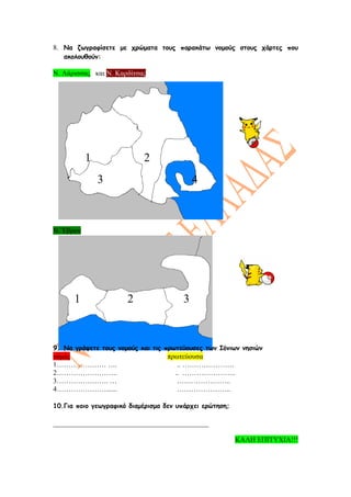 8. Να ζωγραφίσετε με χρώματα τους παρακάτω νομούς στους χάρτες που
   ακολουθούν:

Ν. Λάρισσας και Ν. Καρδίτσας




           1               2
               3                           4



Ν. Έβρου




      1               2                3



9. Να γράψετε τους νομούς και τις πρωτεύουσες των Ιόνιων νησιών
νομός                             πρωτεύουσα
1………………… ….                          .. ………………….
2……………………..                         .. …………………..
3…………………. …                          …………………..
4…………………......                       …………………..

10.Για ποιο γεωγραφικό διαμέρισμα δεν υπάρχει ερώτηση;

____________________________________________

                                                         ΚΑΛΗ ΕΠΙΤΥΧΙΑ!!!
 