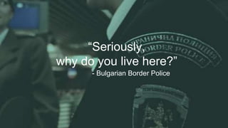 “Seriously,
why do you live here?”
- Bulgarian Border Police
 