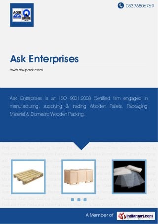 08376806769
A Member of
Ask Enterprises
www.ask-pack.com
Wooden Pallet Export Packaging and Wooden Boxes Packaging Material VCI Anti Rust
Products One Way Lashing System Pet Strap Polyurethane Foam Domestic Packaging
Products Inner Packaging Outer Packaging Machine & Tools Wooden Pallet Export Packaging
and Wooden Boxes Packaging Material VCI Anti Rust Products One Way Lashing System Pet
Strap Polyurethane Foam Domestic Packaging Products Inner Packaging Outer
Packaging Machine & Tools Wooden Pallet Export Packaging and Wooden Boxes Packaging
Material VCI Anti Rust Products One Way Lashing System Pet Strap Polyurethane
Foam Domestic Packaging Products Inner Packaging Outer Packaging Machine &
Tools Wooden Pallet Export Packaging and Wooden Boxes Packaging Material VCI Anti Rust
Products One Way Lashing System Pet Strap Polyurethane Foam Domestic Packaging
Products Inner Packaging Outer Packaging Machine & Tools Wooden Pallet Export Packaging
and Wooden Boxes Packaging Material VCI Anti Rust Products One Way Lashing System Pet
Strap Polyurethane Foam Domestic Packaging Products Inner Packaging Outer
Packaging Machine & Tools Wooden Pallet Export Packaging and Wooden Boxes Packaging
Material VCI Anti Rust Products One Way Lashing System Pet Strap Polyurethane
Foam Domestic Packaging Products Inner Packaging Outer Packaging Machine &
Tools Wooden Pallet Export Packaging and Wooden Boxes Packaging Material VCI Anti Rust
Products One Way Lashing System Pet Strap Polyurethane Foam Domestic Packaging
Products Inner Packaging Outer Packaging Machine & Tools Wooden Pallet Export Packaging
Ask Enterprises is an ISO 9001:2008 Certified firm engaged in
manufacturing, supplying & trading Wooden Pallets, Packaging
Material & Domestic Wooden Packing.
 