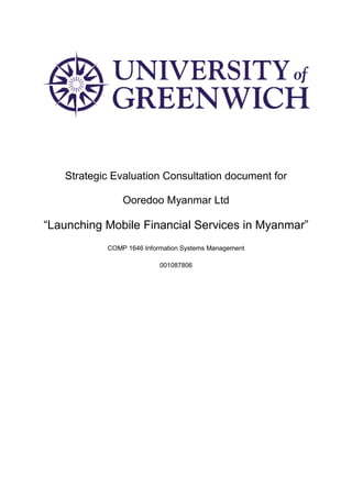 Strategic Evaluation Consultation document for
Ooredoo Myanmar Ltd
“Launching Mobile Financial Services in Myanmar”
COMP 1646 Information Systems Management
001087806
 