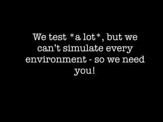 We test *a lot*, but we
  can’t simulate every
environment - so we need
          you!