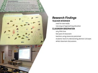 Research Findings
TEACHER INTERVIEW
	   need for new media
	   new ways of approaching education
CLASSROOM OBSERVATION
	   very little time
	   fast pace of classroom
	   teachers using resources piecemeal
	   students' level of understanding abstract concepts
	   whole classroom discussions
 
