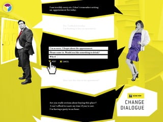 I am terribly sorry sir, I don’t remember setting
an appointment for today.




             Yes, I called yesterday.
             I’m looking to buy an apartment.




I’m so sorry, I forgot about the appointment.
Please come in. Would you like something to drink?
Why d
  NEXT       CANCEL




             May I see the rest of the apartment?




                                                         SCENE VIEW


Are you really serious about buying this place?
I can’t afford to waste my time if you’re not.
                                                       change	
I’m having a party in an hour.                       dialogue
 