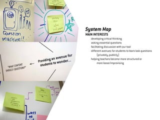 System Map
MAIN INTERESTS
	   developing critical thinking
	   asking essential questions
	   facilitating discussion with our tool	
	   different avenues for students to learn/ask questions 	
	   	     (privately, publicly)
	   helping teachers become more structured or 	
	   	     more loose/improvising
 