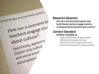 Research Question
	   How can a scenario-based system help
	   Social Studies teachers engage students
	   in asking essential questions about culture?

Content Standard
	   NATIONAL STANDARD 1D:
	   	   Explain why individuals and groups respond 	
	   	   differently to their physical and social 	
	   	   environments and/or changes to them on the 	
	   	   basis of shared assumptions, values, and beliefs.
 