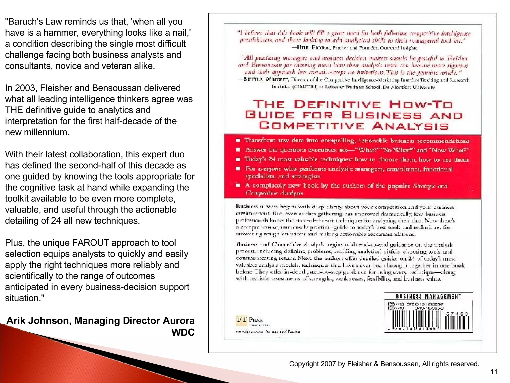"Baruch's Law reminds us that, 'when all you have is a hammer, everything looks like a nail,' a condition describing the single most difficult challenge facing both business analysts and consultants, novice and veteran alike. In 2003, Fleisher and Bensoussan delivered what all leading intelligence thinkers agree was THE definitive guide to analytics and interpretation for the first half-decade of the new millennium. With their latest collaboration, this expert duo has defined the second-half of this decade as one guided by knowing the tools appropriate for the cognitive task at hand while expanding the toolkit available to be even more complete, valuable, and useful through the actionable detailing of 24 all new techniques. Plus, the unique FAROUT approach to tool selection equips analysts to quickly and easily apply the right techniques more reliably and scientifically to the range of outcomes anticipated in every business-decision support situation." Arik Johnson, Managing Director Aurora WDC Copyright 2007 by Fleisher & Bensoussan, All rights reserved. 
