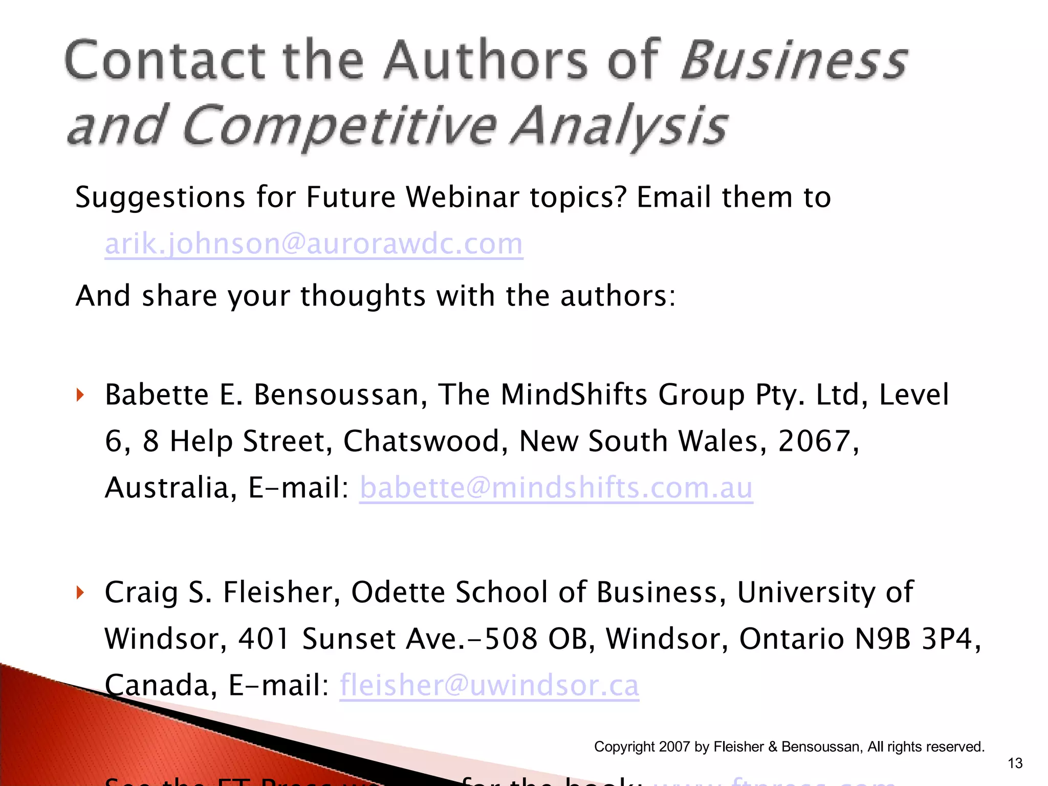 Suggestions for Future Webinar topics? Email them to  [email_address] And share your thoughts with the authors: Babette E. Bensoussan, The MindShifts Group Pty. Ltd, Level 6, 8 Help Street, Chatswood, New South Wales, 2067, Australia, E-mail:  [email_address] Craig S. Fleisher, Odette School of Business, University of Windsor, 401 Sunset Ave.-508 OB, Windsor, Ontario N9B 3P4, Canada, E-mail:  [email_address] See the FT Press website for the book:  www.ftpress.com Copyright 2007 by Fleisher & Bensoussan, All rights reserved. 