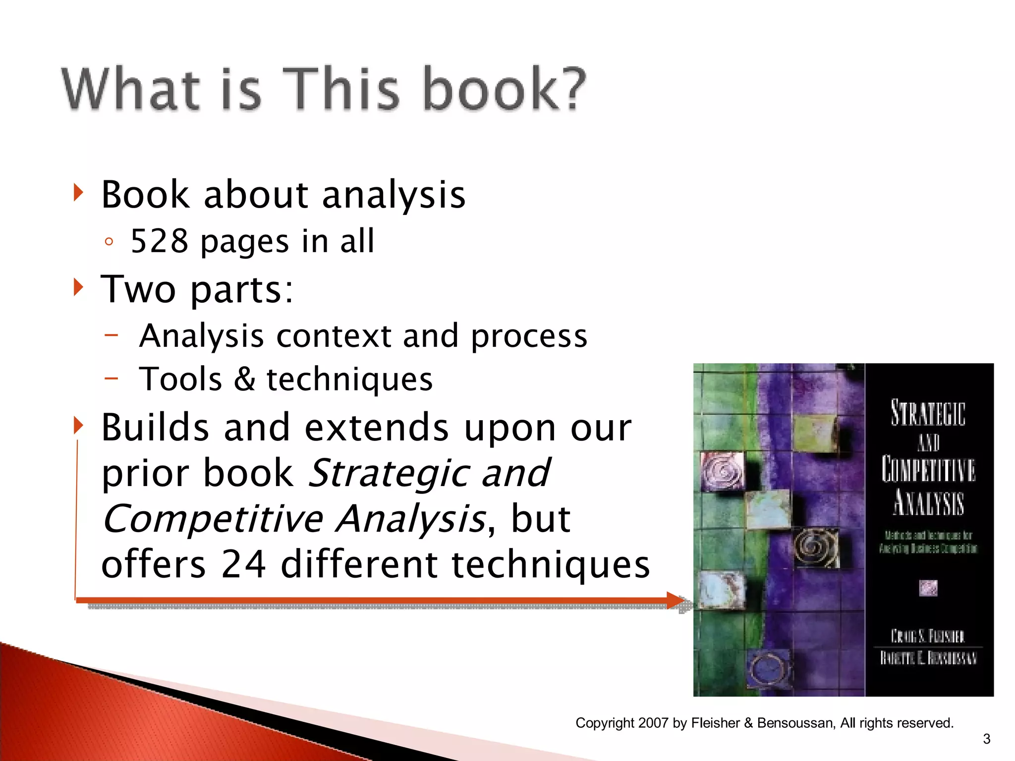 Book about analysis 528 pages in all Two parts:  Analysis context and process  Tools & techniques Builds and extends upon our prior book  Strategic and Competitive Analysis , but offers 24 different techniques Copyright 2007 by Fleisher & Bensoussan, All rights reserved. 