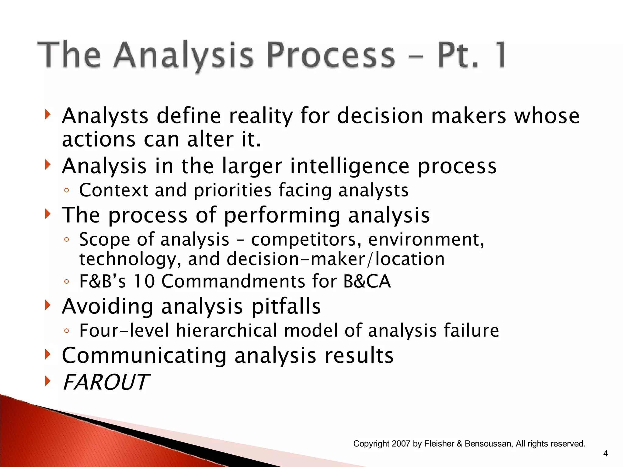 Analysts define reality for decision makers whose actions can alter it. Analysis in the larger intelligence process Context and priorities facing analysts The process of performing analysis Scope of analysis – competitors, environment, technology, and decision-maker/location F&B’s 10 Commandments for B&CA Avoiding analysis pitfalls Four-level hierarchical model of analysis failure Communicating analysis results FAROUT Copyright 2007 by Fleisher & Bensoussan, All rights reserved. 