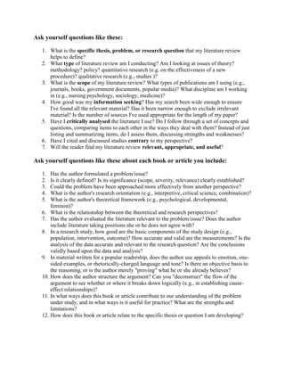 Ask yourself questions like these:<br />What is the specific thesis, problem, or research question that my literature review helps to define? <br />What type of literature review am I conducting? Am I looking at issues of theory? methodology? policy? quantitative research (e.g. on the effectiveness of a new procedure)? qualitative research (e.g., studies )? <br />What is the scope of my literature review? What types of publications am I using (e.g., journals, books, government documents, popular media)? What discipline am I working in (e.g., nursing psychology, sociology, medicine)? <br />How good was my information seeking? Has my search been wide enough to ensure I've found all the relevant material? Has it been narrow enough to exclude irrelevant material? Is the number of sources I've used appropriate for the length of my paper? <br />Have I critically analysed the literature I use? Do I follow through a set of concepts and questions, comparing items to each other in the ways they deal with them? Instead of just listing and summarizing items, do I assess them, discussing strengths and weaknesses? <br />Have I cited and discussed studies contrary to my perspective? <br />Will the reader find my literature review relevant, appropriate, and useful? <br />Ask yourself questions like these about each book or article you include:<br />Has the author formulated a problem/issue? <br />Is it clearly defined? Is its significance (scope, severity, relevance) clearly established? <br />Could the problem have been approached more effectively from another perspective? <br />What is the author's research orientation (e.g., interpretive, critical science, combination)? <br />What is the author's theoretical framework (e.g., psychological, developmental, feminist)? <br />What is the relationship between the theoretical and research perspectives? <br />Has the author evaluated the literature relevant to the problem/issue? Does the author include literature taking positions she or he does not agree with? <br />In a research study, how good are the basic components of the study design (e.g., population, intervention, outcome)? How accurate and valid are the measurements? Is the analysis of the data accurate and relevant to the research question? Are the conclusions validly based upon the data and analysis? <br />In material written for a popular readership, does the author use appeals to emotion, one-sided examples, or rhetorically-charged language and tone? Is there an objective basis to the reasoning, or is the author merely quot;
provingquot;
 what he or she already believes? <br />How does the author structure the argument? Can you quot;
deconstructquot;
 the flow of the argument to see whether or where it breaks down logically (e.g., in establishing cause-effect relationships)? <br />In what ways does this book or article contribute to our understanding of the problem under study, and in what ways is it useful for practice? What are the strengths and limitations? <br />How does this book or article relate to the specific thesis or question I am developing? <br />Objectives of the Literature Review: What should students strive for?When a student is performing his or her literature review, perusing all that information, having a specific objective(s) in mind is very important. Without a specific objective(s) in mind, students can end up spinning their wheels, not accomplishing much. The following are common objectives for a literature review; students should choose the objective(s) that best correspond with their particular research goals.1. Summarize Information – As stated above, the main objective of the literature review is to summarize previously released research information. While not all the objectives on this list apply to every literature review, this is one objective that every student should strive for when reviewing literature.2. Compare Findings and Results – The literature review allows students to compare the results from a wide variety of published research. The rates of similarity or discrepancy in research findings can go a long way in helping the student to understand how his or her research may unfold in the future.3. Compare Research Methods – The literature review also allows students to evaluate the different research methods used among those that have previously studied their topic of interest. Weighing the pros and cons of those research methods enables students to choose the method that best suits them.4. Identify Untapped Areas of Research – By thoroughly organizing and reviewing an extensive collection of research material, a student performing a literature review will be able to identify areas that have not been addressed, or addressed poorly, by the literature that is currently available. In addition, if a student does happen to discover that his or her research topic has been previously undertaken, this will allow the student to more easily choose a secondary topic.5. Identify Major Research Studies – Not all research studies are created equal. The literature review allows students to recognize which particular studies have been the most important to the furthering of knowledge in their particular research area.6. To Better Understand the Relevance of Your Upcoming Research – If the student's upcoming research has proven to be untapped, the literature review will allow the student to better understand where his or her findings will fit into the system of knowledge on that particular subject.This list is by no means exhaustive, and there are a multitude of other reasons and objectives for completing a literature review. However, these are the most common objectives for university students, and they can provide students with the basis for the effecting of a thorough literature review.<br />2008-2009YoungJoo JeongAnanda GunawardenaShare or Not to Share? The Benefits of the Use of a TabletPC Flash Card Application in an Educational Setting   <br />Many people use flash cards or index cards to study for vocabulary quizzes, math tests, etc. However, using the physical flash cards is not the best method of studying as people have to maintain the cards and manually sort the cards according to their familiarity. It would be beneficial for students if they could make the flash cards on computers so that they never have to lose the cards and the program could quiz them. The purpose of this study is to extend the Tablet Flash Cards Application that I developed as part of the course 15-397 in fall of 2007 and an independent study in spring of 2008 to a collaborative online learning application. To test the effectiveness of this collaborative online learning application, I will also measure how it can help the eighth grade students at a local middle school in Pittsburgh to learn geometry better. To design and develop this online flash cards application, I will utilize HCI methods such as contextual inquiry, storyboarding, usability analysis, etc. <br />2008-2009Hend GedawyKhaled Harras/Bernadine DiasDynamic Path Planning and Traffic Signal Coordination for Emergency Vehicle Routing   <br />Expedient movement of emergency vehicles to and from the scene of an accident can greatly improve the chance that lives will be saved. One way to shorten the vehicles travel time is through traffic signal preemption which gives emergency vehicles preference at intersections. Early approaches to traffic signal preemption depended on direct signal communication between the vehicle and the intersection. Later, GPS was used to more accurately locate the emergency vehicle. To reduce the emergency vehiclebprogramming framework. s travel time even more, path planning was combined with preemption to allow the vehicle to choose the anticipated least congested route. These previous approaches have two main limitations. First, considering only traffic lights along the emergency vehiclebprogramming framework. s route incorrectly assumes that congestion results only from those lights. Secondly, path planning approaches, while an improvement on traffic signal preemption alone, have adopted a static perspective to route planning, which ignores the possibility that the level of congestion can change during the emergency vehiclebprogramming framework. s journey. This research, therefore, explores two potential enhancements to further reduce emergency vehicle travel time. The first enhancement is a preemption plan that incorporates the traffic lights along the chosen path as well as the lights in the vicinity that might indirectly affect congestion along the chosen path. The second is dynamic path planning using the D*Lite algorithm to dynamically and optimally adjust the chosen path plan based on real-time updates of traffic conditions. The results of this thesis are validated by simulating relevant scenarios using the VISSIM microscopic traffic simulator.<br />SCS Undergraduate Thesis Topics<br />2006-2007StudentAdvisor(s)Thesis TopicStephanie RosenthalAnind DeyA Template-based Approach to Mobile Reminders<br />Busy parents often do not write down short term reminders for one-time events, like returning videos or bringing snacks to a soccer game, because it takes too much time compared to relying on their own memory. These types of events are the most often forgotten because people accumulate so many of these small reminders. Parents want a way to quickly make reminders to perform some task at a particular time, location or while performing an activity, while minimizing the cost of entering them. Our research focuses on using cell phones as location- and activity-aware devices to collect information about what people are doing. Then we use machine learning techniques to predict and auto-complete reminders. Although the events and locations may differ on a family to family basis, within a family, members have evolved a consistent system for reminding each other. We collect data from each family and then train the model for each individually. <br />SCS Undergraduate Thesis Topics<br />2006-2007StudentAdvisor(s)Thesis TopicSomchaya LiembetcharatDavid TouretzkyManipulation of Objects Using an AIBO<br />The Sony AIBO robot is built like a dog, having four limbs, a head and a tail. Typically, all four limbs are used in locomotion, while the head is used to look at and grasp objects. The general approach to the AIBO's grasping an object requires positioning the object between the forelimbs, then grasping it with the head. However, present techniques involve specialized routines written for specific object shapes and domains (e.g., ball manipulation in RoboSoccer), where a fixed set of key-frames or fixed motion sequences are developed, which the AIBO performs without feedback, much like acting out a pre-defined script. This approach is difficult to generalize, and thus the AIBO is unable to adapt to new situations. <br />This research focuses on general methods that will allow an AIBO to manipulate classes of objects, such as boxes, spheres, and cylinders. The manipulation techniques will be as general as possible, so as to allow the AIBO to act on a variety of objects. In particular, visual feedback will be used to guide the AIBO as it performs the desired action. This allows the AIBO to adapt to changing circumstances and subtle differences in the objects being manipulated.<br />SCS Undergraduate Thesis Topics<br />2006-2007StudentAdvisor(s)Thesis TopicAlex GrubbPaul RybskiAutonomous Discovery of Landmark Objects<br />The goal of this project is to develop a method by which an autonomous mobile robot can discover and learn representations and locations for immobile, landmark objects within an unknown environment. These landmark objects are large, rigid objects within the environment which remain in relatively fixed locations and can later be used for localization or navigation. Examples of such landmark objects include furniture and large decorations such as paintings. <br />This project attempts to bridge the gap between the problems of autonomous mapping and object recognition in mobile robots. Current mapping algorithms are able to robustly learn the physical structure of an environment and use it for localization, but are unable to learn about the higher level structure, such as which parts of the structure belong to individual objects. Additionally, existing object recognition methods work very well when given a good set of training images describing the objects to be recognized, but there are not many methods for easily obtaining such training sets. By having a mobile robot autonomously discover landmark objects we would be able to simultaneously learn about the higher level structure of the environment and obtain data which can be used by existing object recognition methods. This allows the robot to automatically learn about critical objects within the environment it has to work in, eliminating the requirement for any pre-programmed obj! ect recognition databases or environment maps. <br />