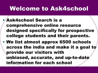 Welcome to Ask4school
• Ask4school Search is a
comprehensive online resource
designed specifically for prospective
college students and their parents.
• We list almost approx 6500 schools
across the india and make it a goal to
provide our visitors with
unbiased, accurate, and up-to-date
information for each school
 