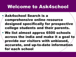 Welcome to Ask4school
• Ask4school Search is a
comprehensive online resource
designed specifically for prospective
college students and their parents.
• We list almost approx 6500 schools
across the india and make it a goal to
provide our visitors with unbiased,
accurate, and up-to-date information
for each school
 