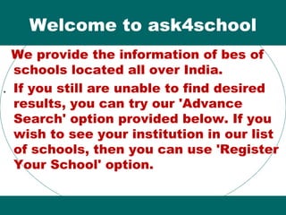 Welcome to ask4school
We provide the information of bes of
schools located all over India.
. If you still are unable to find desired
results, you can try our 'Advance
Search' option provided below. If you
wish to see your institution in our list
of schools, then you can use 'Register
Your School' option.
 