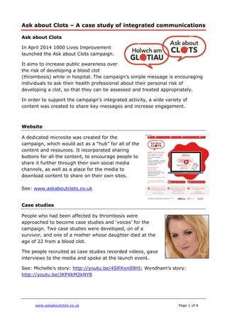 www.askaboutclots.co.uk Page 1 of 6
Ask about Clots – A case study of integrated communications
Ask about Clots
In April 2014 1000 Lives Improvement
launched the Ask about Clots campaign.
It aims to increase public awareness over
the risk of developing a blood clot
(thrombosis) while in hospital. The campaign’s simple message is encouraging
individuals to ask their health professional about their personal risk of
developing a clot, so that they can be assessed and treated appropriately.
In order to support the campaign’s integrated activity, a wide variety of
content was created to share key messages and increase engagement.
Website
A dedicated microsite was created for the
campaign, which would act as a “hub” for all of the
content and resources. It incorporated sharing
buttons for all the content, to encourage people to
share it further through their own social media
channels, as well as a place for the media to
download content to share on their own sites.
See: www.askaboutclots.co.uk
Case studies
People who had been affected by thrombosis were
approached to become case studies and ‘voices’ for the
campaign. Two case studies were developed, on of a
survivor, and one of a mother whose daughter died at the
age of 22 from a blood clot.
The people recruited as case studies recorded videos, gave
interviews to the media and spoke at the launch event.
See: Michelle’s story: http://youtu.be/4SlFKxn09HI; Wyndham’s story:
http://youtu.be/JKPXkM2kNY8
 