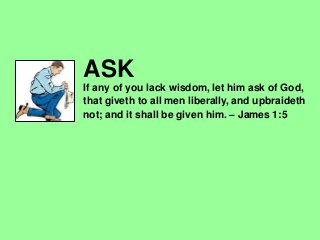 ASK
If any of you lack wisdom, let him ask of God,
that giveth to all men liberally, and upbraideth
not; and it shall be given him. – James 1:5
 