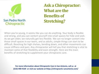 Ask a Chiropractor:
What arethe
Benefits of
Stretching?
When you’re young, it seems like you can do anything. Your body is flexible
and strong, and you can contort yourself into small spaces for hide and seek.
As we get older, we naturally get less flexible. We can no longer contort into
those small spaces in our teens, and as adults, simple things can start to be
difficult. Reaching for high shelves, bending down, and other movements can
cause stiffness and pain. Any chiropractor will tell you that stretching is vital to
maintain some of that flexibility and even strength. Here are the main
benefits of stretching to supplement your chiropractic care.
For more information about Chiropractic Care in San Antonio, call us at
(210) 490-9169 or visit our website at https://chiropractic-sanantonio.com/
 