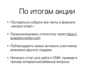По итогам акции
• Постараться собрать все твиты в формате
«вопрос-ответ»
• Проанализировать статистику через https://
analytics.twitter.com
• Поблагодарить самых активных участников,
возможно вручить подарки
• Написать отчет для сайта и СМИ, приведя в
пример интересные/забавные вопросы
 
