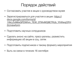 Порядок действий
• Согласовать участие в акции с руководством музея
• Зарегистрироваться для участия в акции: https://
docs.google.com/forms/d/
1XkLZo9t6sGPDWhm_TEW_0TWvMQ8ETRJb_YhWwqOFH
2c/viewform
• Подготовить научных сотрудников
• Сделать анонс на сайте, пресс-релизы, разместить
информацию об акции в соц. сетях
• Подготовить подписчиков к такому формату мероприятия
• Быть на связи в течение 16 сентября
 