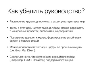 Как убедить руководство?
• Расширение круга подписчиков: в акции участвует весь мир
• Твиты в этот день читают тысячи людей: можно рассказать
о конкретных проектах, экспонатах, мероприятиях
• Повышение доверия к музею, формирование устойчивых
связей с подписчиками
• Можно привести статистику и цифры по прошлым акциям
(см. блог Mar Dixon)
• Сослаться на то, что крупнейшие российские музеи
(например, ГИМ и Эрмитаж) поддерживают акцию
 