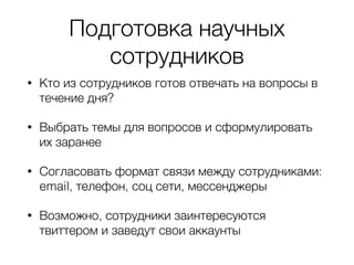 Подготовка научных
сотрудников
• Кто из сотрудников готов отвечать на вопросы в
течение дня?
• Выбрать темы для вопросов и сформулировать
их заранее
• Согласовать формат связи между сотрудниками:
email, телефон, соц сети, мессенджеры
• Возможно, сотрудники заинтересуются
твиттером и заведут свои аккаунты
 