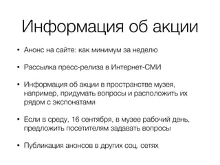 Информация об акции
• Анонс на сайте: как минимум за неделю
• Рассылка пресс-релиза в Интернет-СМИ
• Информация об акции в пространстве музея,
например, придумать вопросы и расположить их
рядом с экспонатами
• Если в среду, 16 сентября, в музее рабочий день,
предложить посетителям задавать вопросы
• Публикация анонсов в других соц. сетях
 