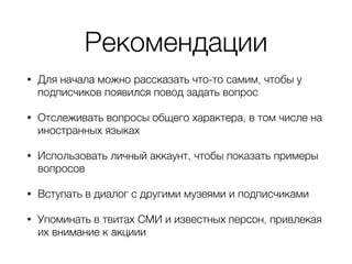Рекомендации
• Для начала можно рассказать что-то самим, чтобы у
подписчиков появился повод задать вопрос
• Отслеживать вопросы общего характера, в том числе на
иностранных языках
• Использовать личный аккаунт, чтобы показать примеры
вопросов
• Вступать в диалог с другими музеями и подписчиками
• Упоминать в твитах СМИ и известных персон, привлекая
их внимание к акциии
 
