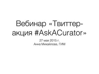 Вебинар «Твиттер-
акция #AskACurator»
27 мая 2015 г. 
Анна Михайлова, ГИМ
 