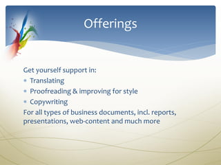 Offerings


Get yourself support in:
 Translating
 Proofreading & improving for style
 Copywriting
For all types of business documents, incl. reports,
presentations, web-content and much more
 
