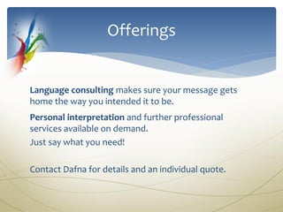 Offerings


Language consulting makes sure your message gets
home the way you intended it to be.
Personal interpretation and further professional
services available on demand.
Just say what you need!

Contact Dafna for details and an individual quote.
 
