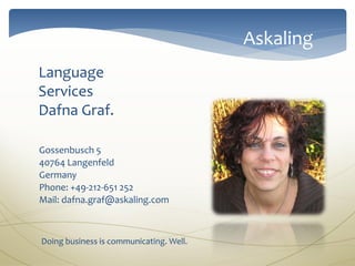 Askaling
Language
Services
Dafna Graf.

Gossenbusch 5
40764 Langenfeld
Germany
Phone: +49-212-651 252
Mail: dafna.graf@askaling.com



Doing business is communicating. Well.
 