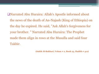 Narrated Abu Huraira: Allah's Apostle informed about
 the news of the death of An-Najash (King of Ethiopia) on
 the day he expired. He said, "Ask Allah's forgiveness for
 your brother. " Narrated Abu Huraira: The Prophet
 made them align in rows at the Musalla and said four
 Takbir.

                   (Sahih Al-Bukhari, Volum # 2, Book 23, Hadith # 412)
 