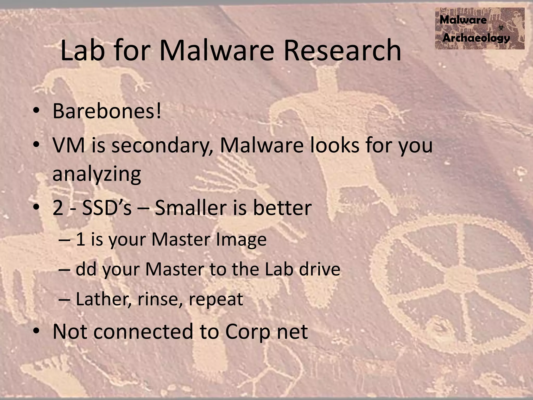 Lab for Malware Research
• Barebones!
• VM is secondary, Malware looks for you
analyzing
• 2 - SSD’s – Smaller is better
– 1 is your Master Image
– dd your Master to the Lab drive
– Lather, rinse, repeat
• Not connected to Corp net
 