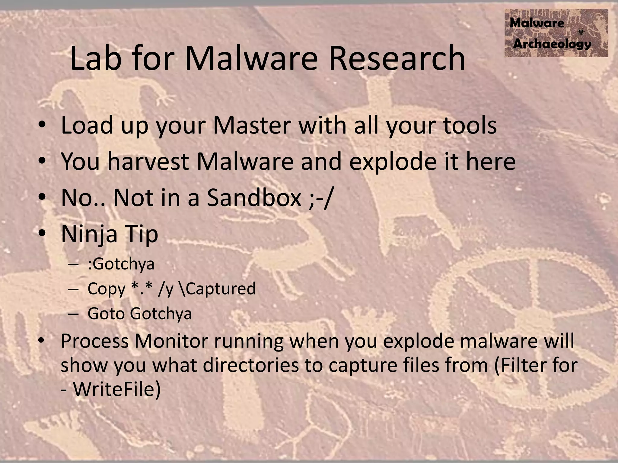 Lab for Malware Research
• Load up your Master with all your tools
• You harvest Malware and explode it here
• No.. Not in a Sandbox ;-/
• Ninja Tip
– :Gotchya
– Copy *.* /y Captured
– Goto Gotchya
• Process Monitor running when you explode malware will
show you what directories to capture files from (Filter for
- WriteFile)
 