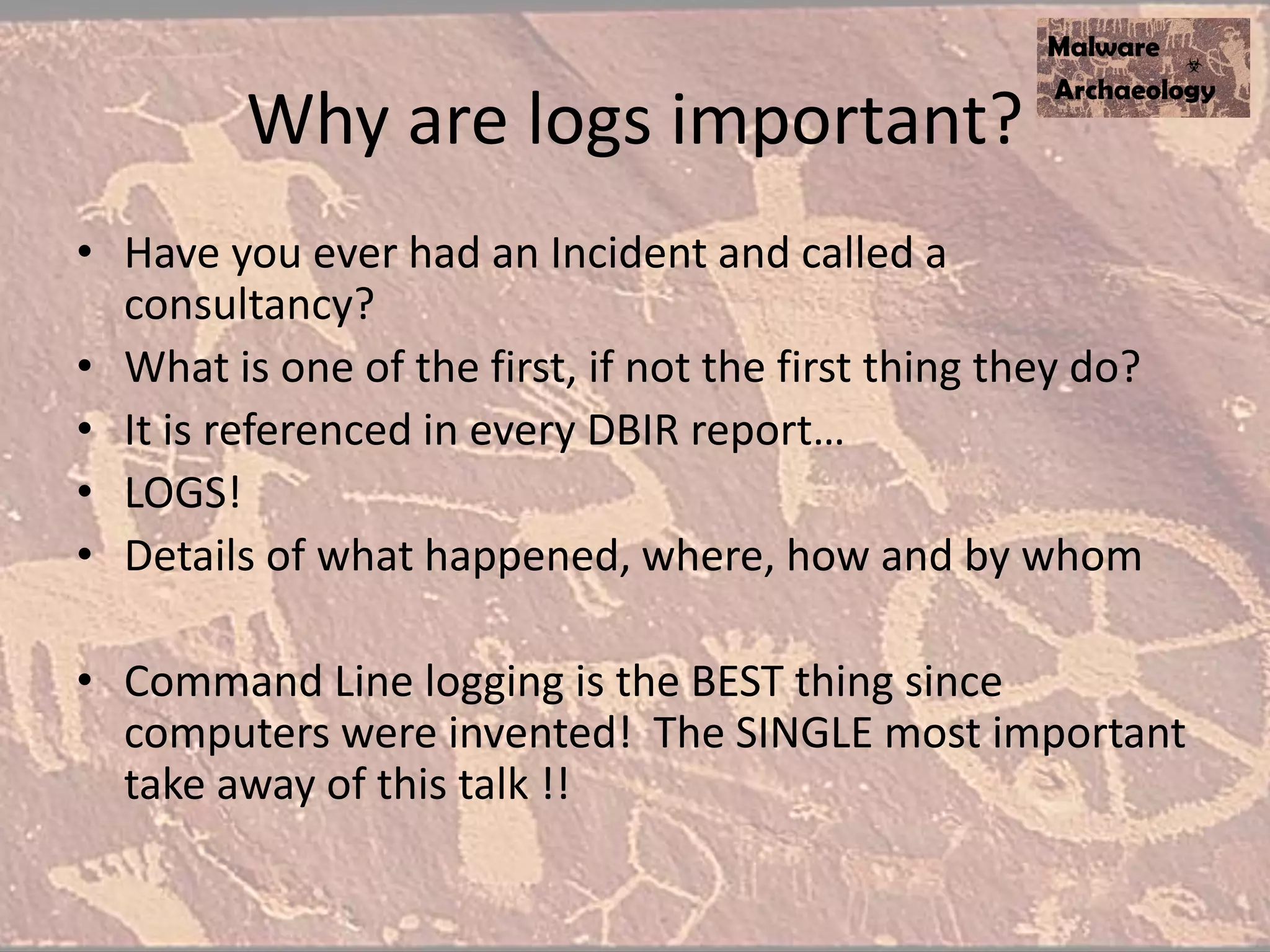 Why are logs important?
• Have you ever had an Incident and called a
consultancy?
• What is one of the first, if not the first thing they do?
• It is referenced in every DBIR report…
• LOGS!
• Details of what happened, where, how and by whom
• Command Line logging is the BEST thing since
computers were invented! The SINGLE most important
take away of this talk !!
 