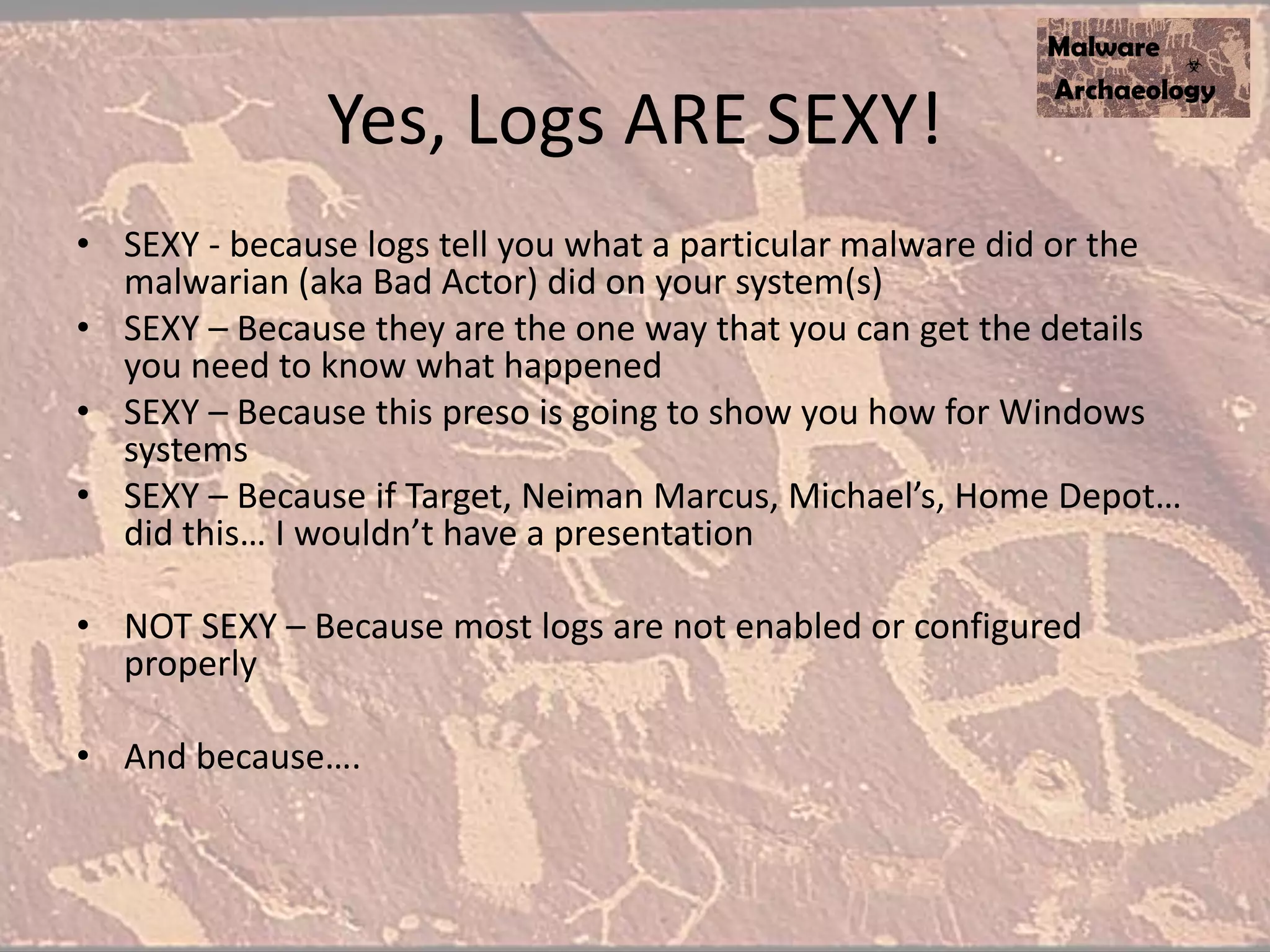 Yes, Logs ARE SEXY!
• SEXY - because logs tell you what a particular malware did or the
malwarian (aka Bad Actor) did on your system(s)
• SEXY – Because they are the one way that you can get the details
you need to know what happened
• SEXY – Because this preso is going to show you how for Windows
systems
• SEXY – Because if Target, Neiman Marcus, Michael’s, Home Depot…
did this… I wouldn’t have a presentation
• NOT SEXY – Because most logs are not enabled or configured
properly
• And because….
 
