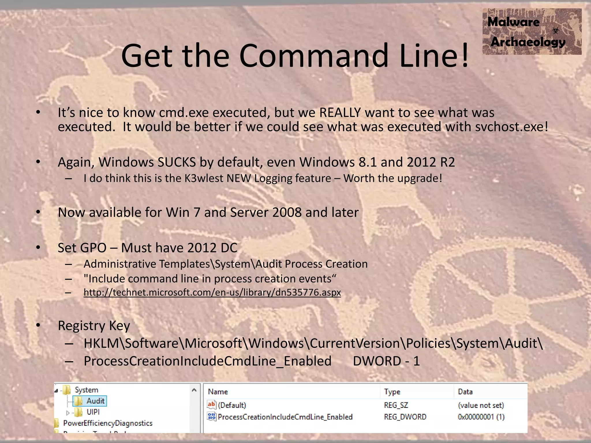 Get the Command Line!
• It’s nice to know cmd.exe executed, but we REALLY want to see what was
executed. It would be better if we could see what was executed with svchost.exe!
• Again, Windows SUCKS by default, even Windows 8.1 and 2012 R2
– I do think this is the K3wlest NEW Logging feature – Worth the upgrade!
• Now available for Win 7 and Server 2008 and later
• Set GPO – Must have 2012 DC
– Administrative TemplatesSystemAudit Process Creation
– "Include command line in process creation events“
– http://technet.microsoft.com/en-us/library/dn535776.aspx
• Registry Key
– HKLMSoftwareMicrosoftWindowsCurrentVersionPoliciesSystemAudit
– ProcessCreationIncludeCmdLine_Enabled DWORD - 1
 