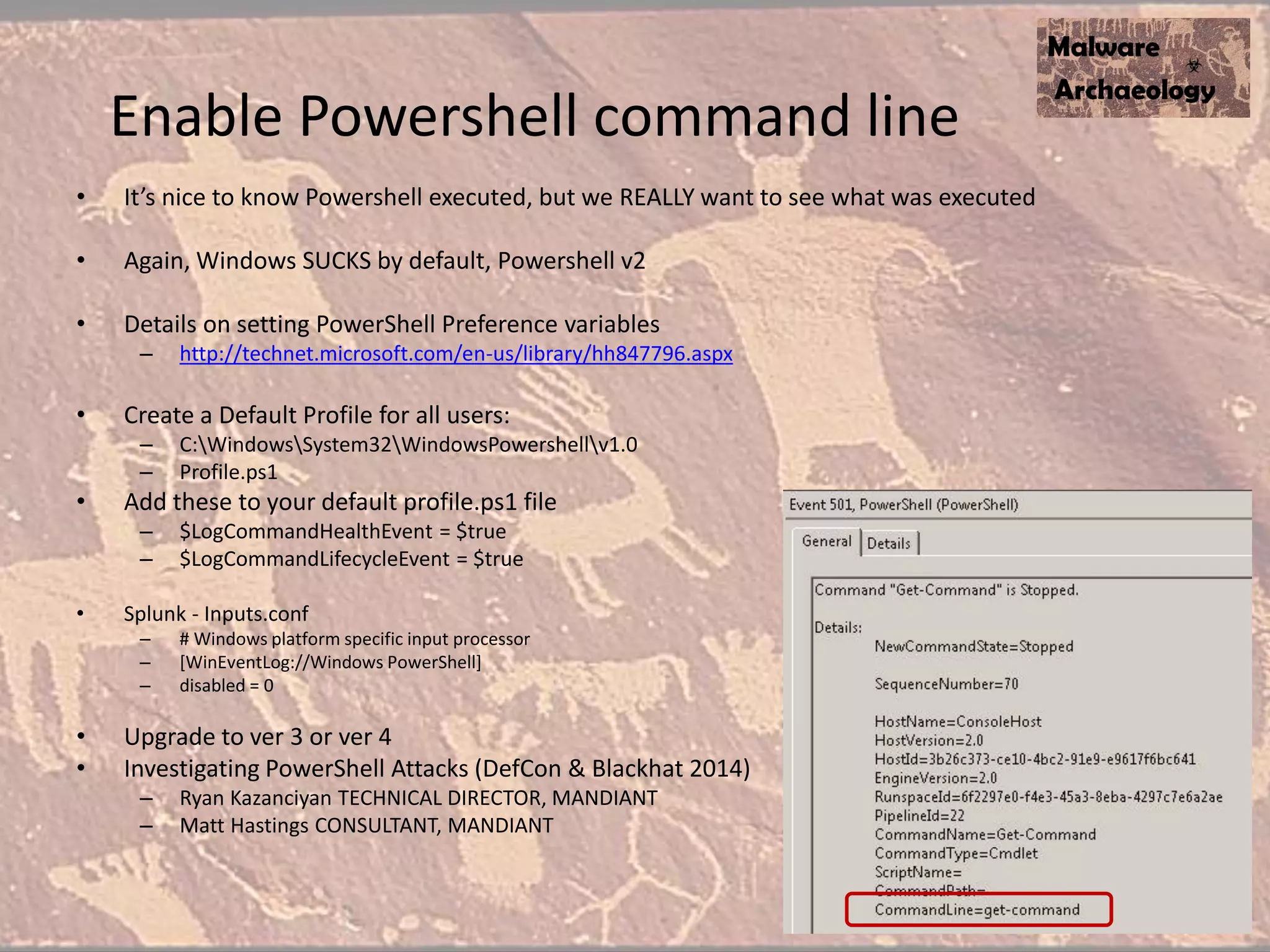 Enable Powershell command line
• It’s nice to know Powershell executed, but we REALLY want to see what was executed
• Again, Windows SUCKS by default, Powershell v2
• Details on setting PowerShell Preference variables
– http://technet.microsoft.com/en-us/library/hh847796.aspx
• Create a Default Profile for all users:
– C:WindowsSystem32WindowsPowershellv1.0
– Profile.ps1
• Add these to your default profile.ps1 file
– $LogCommandHealthEvent = $true
– $LogCommandLifecycleEvent = $true
• Splunk - Inputs.conf
– # Windows platform specific input processor
– [WinEventLog://Windows PowerShell]
– disabled = 0
• Upgrade to ver 3 or ver 4
• Investigating PowerShell Attacks (DefCon & Blackhat 2014)
– Ryan Kazanciyan TECHNICAL DIRECTOR, MANDIANT
– Matt Hastings CONSULTANT, MANDIANT
 